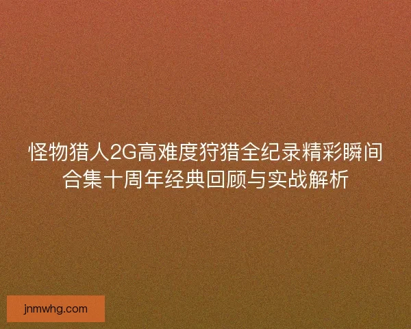 怪物猎人2G高难度狩猎全纪录精彩瞬间合集十周年经典回顾与实战解析