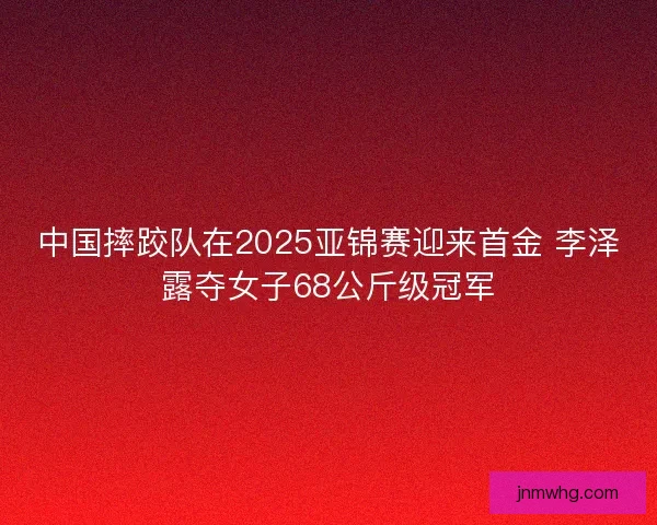 中国摔跤队在2025亚锦赛迎来首金 李泽露夺女子68公斤级冠军