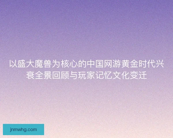 以盛大魔兽为核心的中国网游黄金时代兴衰全景回顾与玩家记忆文化变迁