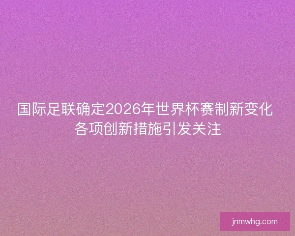 国际足联确定2026年世界杯赛制新变化 各项创新措施引发关注
