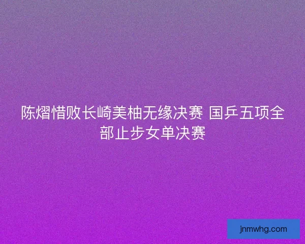 陈熠惜败长崎美柚无缘决赛 国乒五项全部止步女单决赛