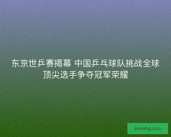 东京世乒赛揭幕 中国乒乓球队挑战全球顶尖选手争夺冠军荣耀