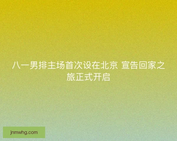 八一男排主场首次设在北京 宣告回家之旅正式开启