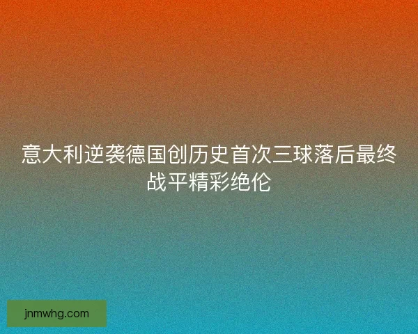 意大利逆袭德国创历史首次三球落后最终战平精彩绝伦
