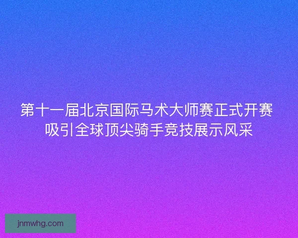 第十一届北京国际马术大师赛正式开赛 吸引全球顶尖骑手竞技展示风采