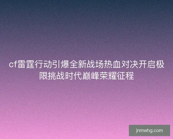 cf雷霆行动引爆全新战场热血对决开启极限挑战时代巅峰荣耀征程