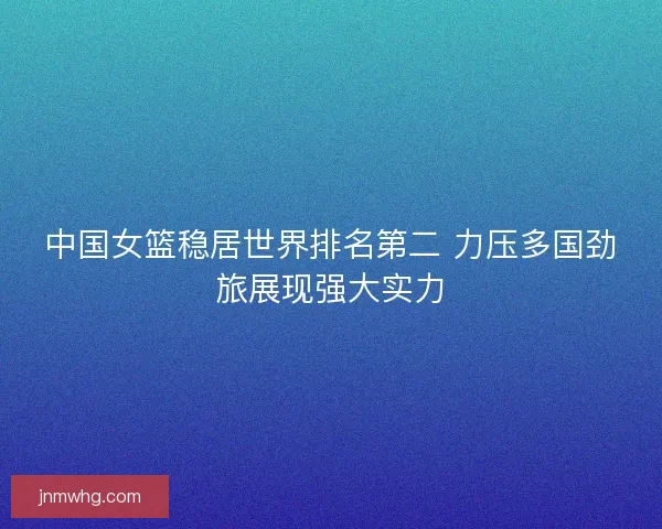 中国女篮稳居世界排名第二 力压多国劲旅展现强大实力