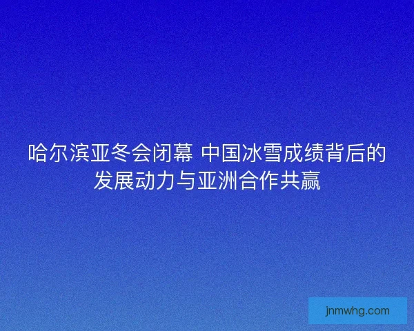 哈尔滨亚冬会闭幕 中国冰雪成绩背后的发展动力与亚洲合作共赢