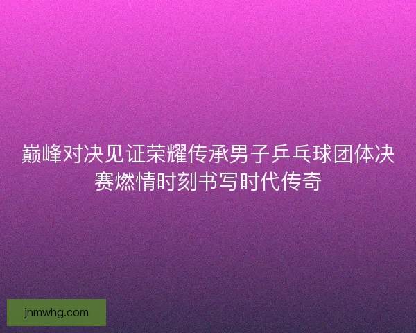 巅峰对决见证荣耀传承男子乒乓球团体决赛燃情时刻书写时代传奇