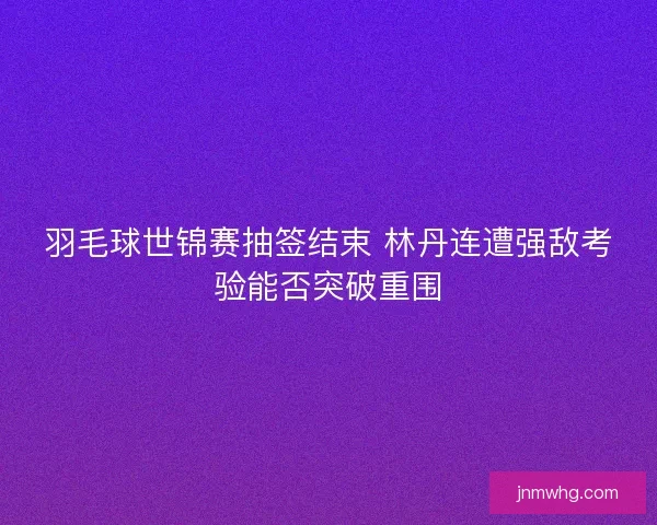 羽毛球世锦赛抽签结束 林丹连遭强敌考验能否突破重围