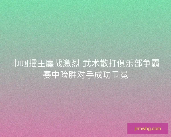 巾帼擂主鏖战激烈 武术散打俱乐部争霸赛中险胜对手成功卫冕