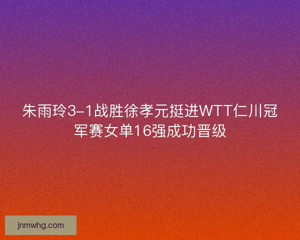 朱雨玲3-1战胜徐孝元挺进WTT仁川冠军赛女单16强成功晋级