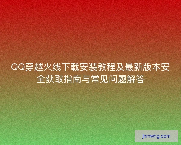 QQ穿越火线下载安装教程及最新版本安全获取指南与常见问题解答