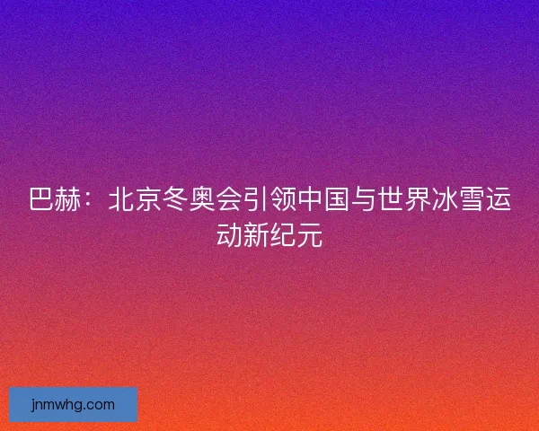 巴赫：北京冬奥会引领中国与世界冰雪运动新纪元