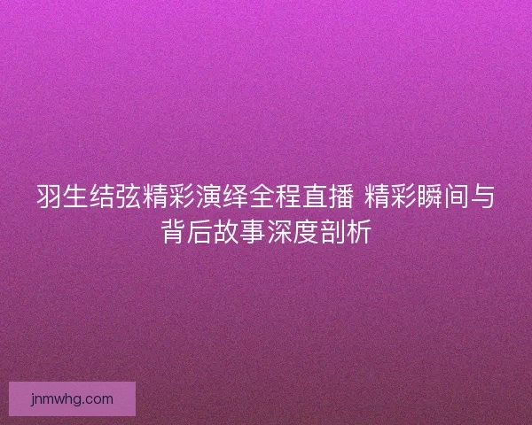 羽生结弦精彩演绎全程直播 精彩瞬间与背后故事深度剖析